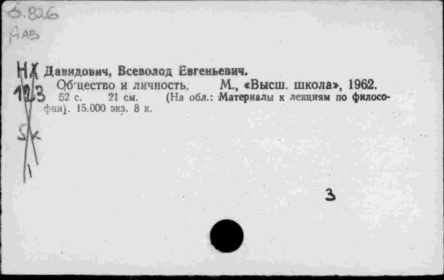 ﻿-чАР>
Давидович, Всеволод Евгеньевич.
лит Общество и личность, М., «Высш, школа», 1962.
52 с. 21 см. (На обл.: Материалы к лекциям по философии). 15.000 эка. 8 к.